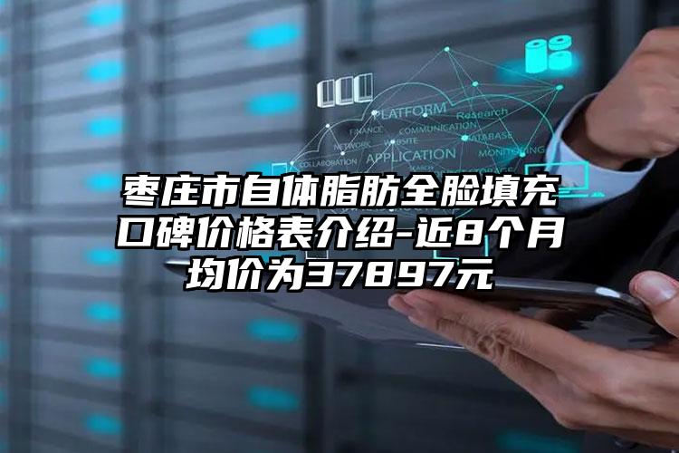 枣庄市自体脂肪全脸填充口碑价格表介绍-近8个月均价为37897元