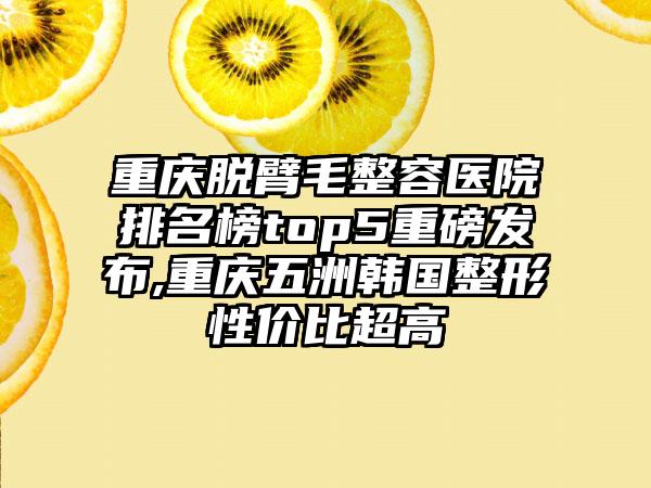 重庆脱臂毛整容医院排名榜top5重磅发布,重庆五洲韩国整形性价比超高