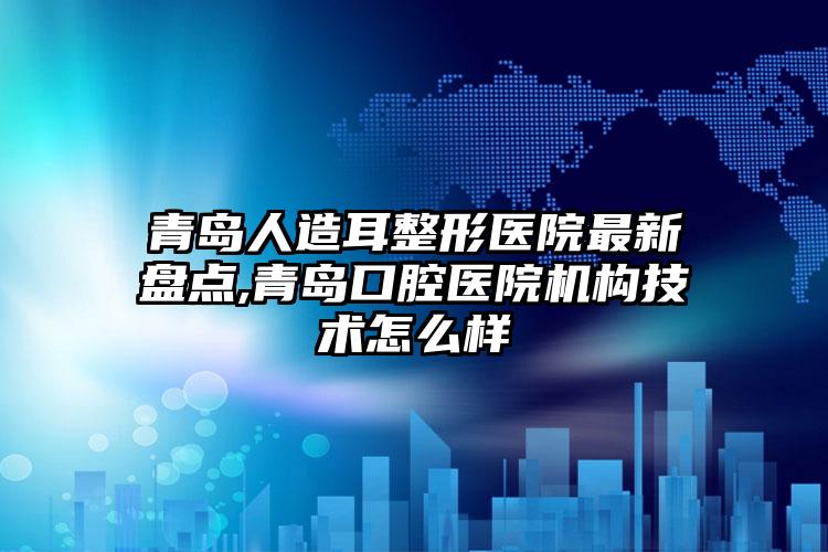 青岛人造耳整形医院非常新盘点,青岛口腔医院机构技术怎么样