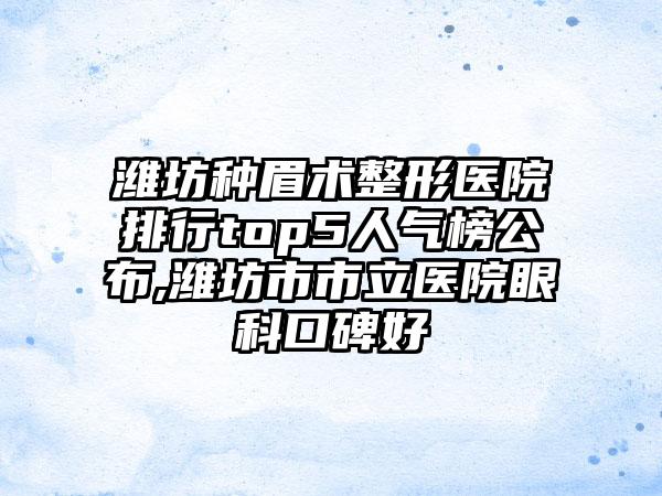 潍坊种眉术整形医院排行top5人气榜公布,潍坊市市立医院眼科口碑好