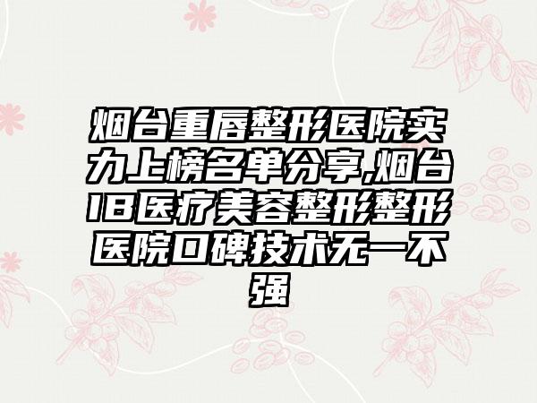 烟台重唇整形医院实力上榜名单分享,烟台IB医疗美容整形整形医院口碑技术无一不强