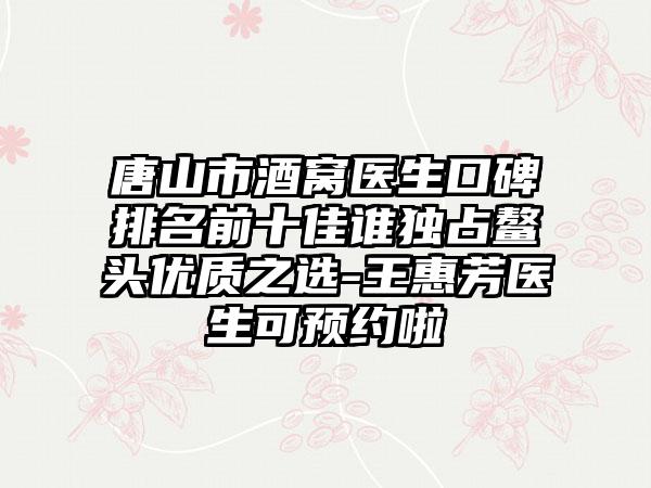 唐山市酒窝医生口碑排名前十佳谁独占鳌头优质之选-王惠芳医生可预约啦