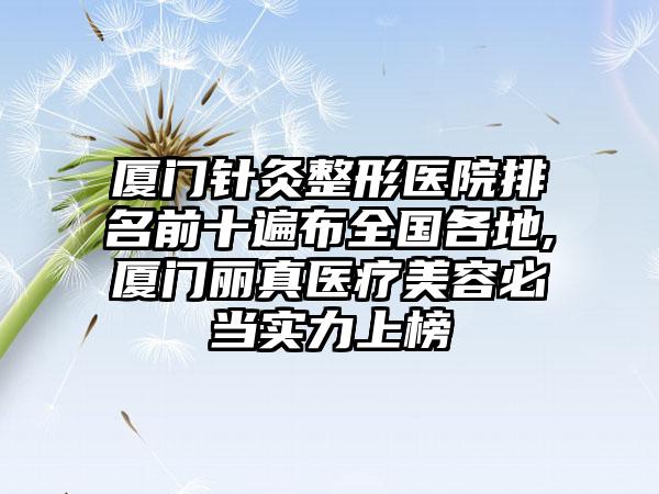 厦门针灸整形医院排名前十遍布全国各地,厦门丽真医疗美容必当实力上榜