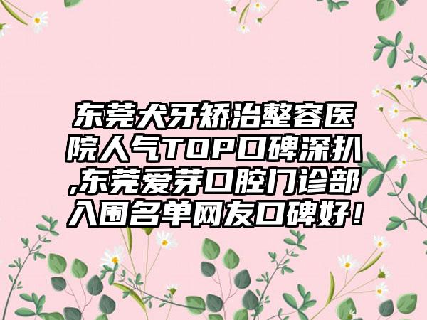 东莞犬牙矫治整容医院人气TOP口碑深扒,东莞爱芽口腔门诊部入围名单网友口碑好！