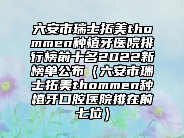 六安市瑞士拓美thommen种植牙医院排行榜前十名2022新榜单公布（六安市瑞士拓美thommen种植牙口腔医院排在前七位）