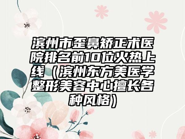 滨州市歪鼻矫正术医院排名前10位火热上线（滨州东方美医学整形美容中心擅长各种风格）