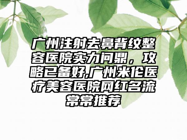 广州注射去鼻背纹整容医院实力问鼎，攻略已备好,广州米伦医疗美容医院网红名流常常推荐