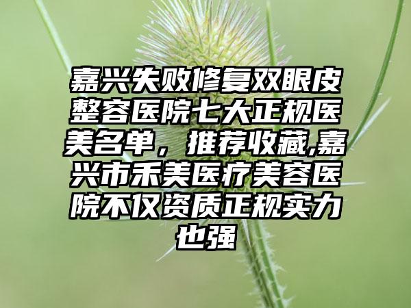 嘉兴失败修复双眼皮整容医院七大正规医美名单，推荐收藏,嘉兴市禾美医疗美容医院不仅资质正规实力也强