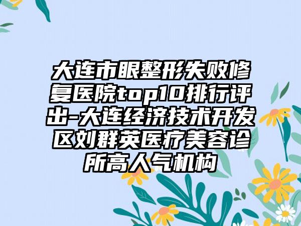 大连市眼整形失败修复医院top10排行评出-大连经济技术开发区刘群英医疗美容诊所高人气机构