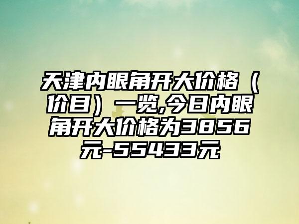 天津内眼角开大价格（价目）一览,今日内眼角开大价格为3856元-55433元