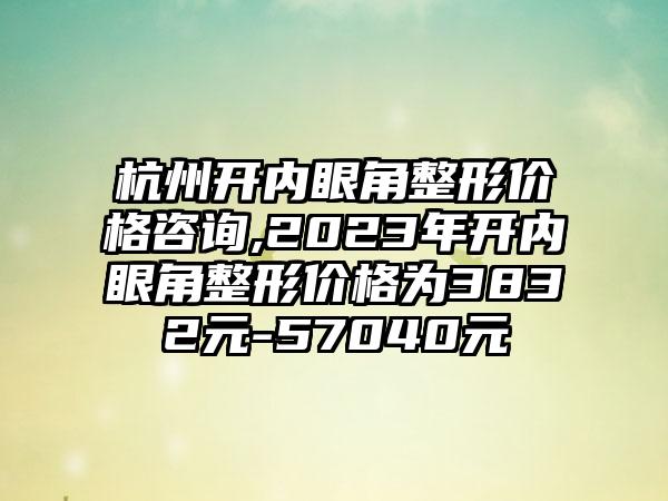 杭州开内眼角整形价格咨询,2023年开内眼角整形价格为3832元-57040元