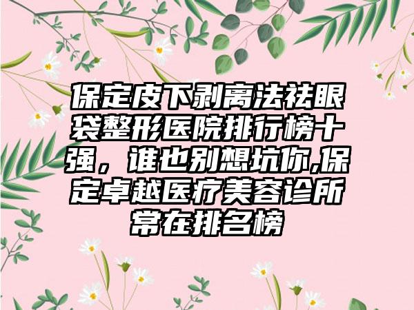 保定皮下剥离法祛眼袋整形医院排行榜十强，谁也别想坑你,保定卓越医疗美容诊所常在排名榜