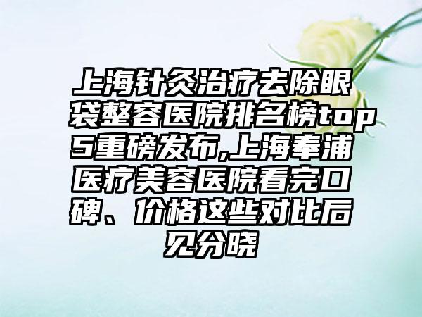 上海针灸治疗去除眼袋整容医院排名榜top5重磅发布,上海奉浦医疗美容医院看完口碑、价格这些对比后见分晓