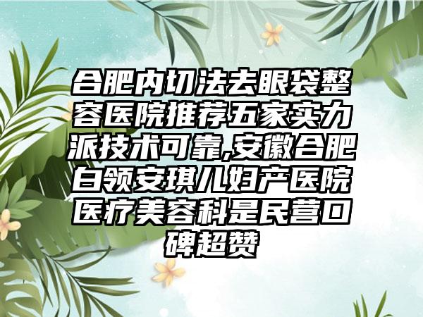 合肥内切法去眼袋整容医院推荐五家实力派技术可靠,安徽合肥白领安琪儿妇产医院医疗美容科是民营口碑超赞