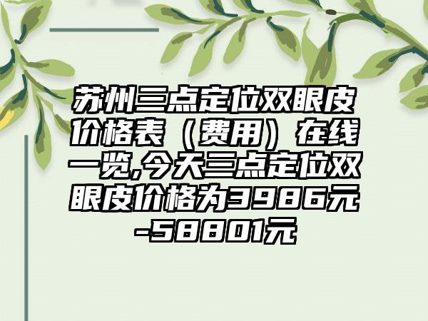 苏州三点定位双眼皮价格表（费用）在线一览,今天三点定位双眼皮价格为3986元-58801元