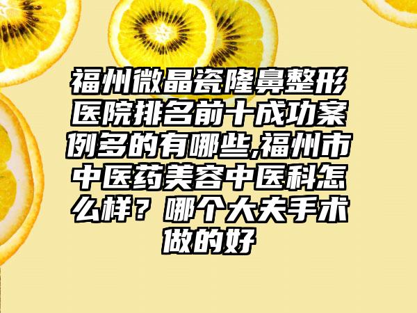 福州微晶瓷七元医院排名前十成功实例多的有哪些,福州市中医药美容中医科怎么样？哪个大夫手术做的好