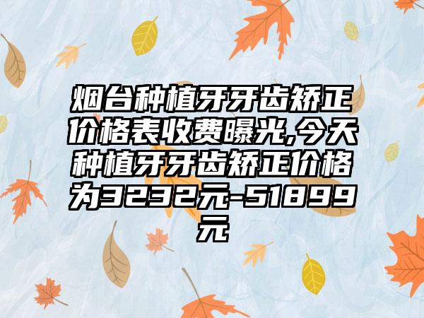 烟台种植牙牙齿矫正价格表收费曝光,今天种植牙牙齿矫正价格为3232元-51899元