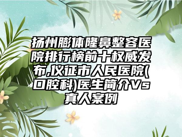 扬州膨体隆鼻整容医院排行榜前十权威发布,仪征市人民医院(口腔科)医生简介Vs真人实例