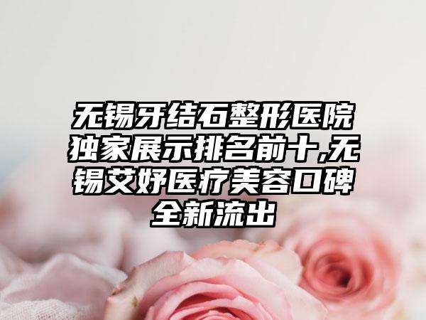 无锡牙结石整形医院特殊展示排名前十,无锡艾妤医疗美容口碑全新流出