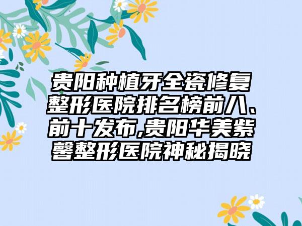 贵阳种植牙全瓷修复整形医院排名榜前八、前十发布,贵阳华美紫馨整形医院神秘揭晓