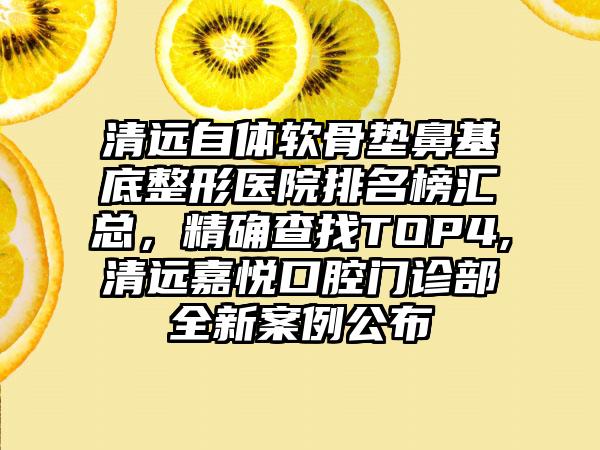 清远自体软骨垫鼻基底整形医院排名榜汇总，严谨查找TOP4,清远嘉悦口腔门诊部全新实例公布