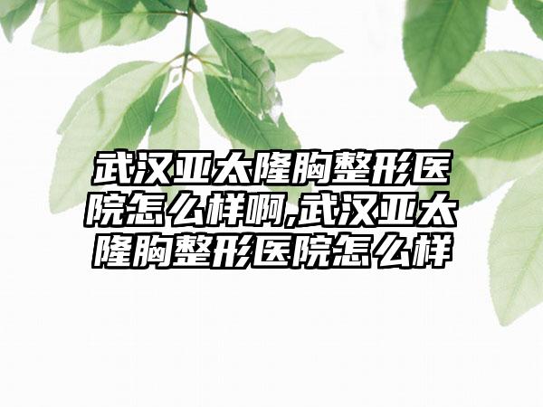 武汉亚太隆胸整形医院怎么样啊,武汉亚太隆胸整形医院怎么样