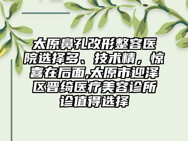 太原鼻孔改形整容医院选择多、技术精，惊喜在后面,太原市迎泽区晋绮医疗美容诊所诊值得选择