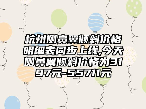 杭州侧鼻翼倾斜价格明细表同步上线,今天侧鼻翼倾斜价格为3197元-55711元