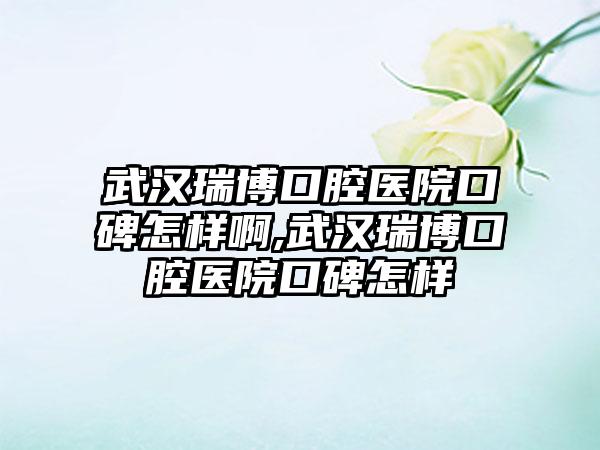 武汉瑞博口腔医院口碑怎样啊,武汉瑞博口腔医院口碑怎样