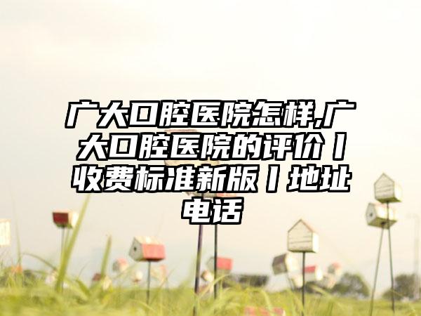 广大口腔医院怎样,广大口腔医院的评价丨收费标准新版丨地址电话