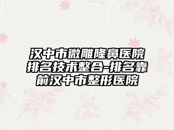 汉中市微雕隆鼻医院排名技术整合-排名靠前汉中市整形医院