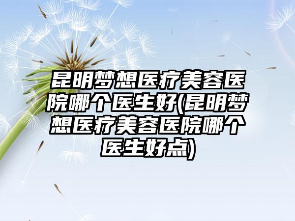 昆明梦想医疗美容医院哪个医生好(昆明梦想医疗美容医院哪个医生好点)