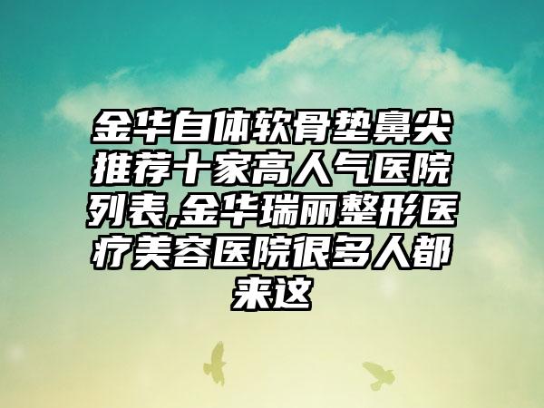 金华自体软骨垫鼻尖推荐十家高人气医院列表,金华瑞丽整形医疗美容医院很多人都来这