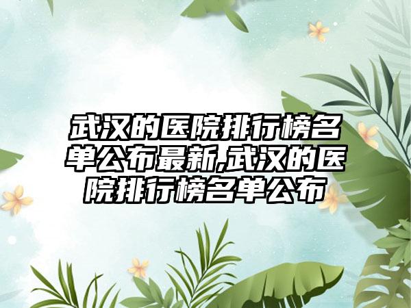 武汉的医院排行榜名单公布非常新,武汉的医院排行榜名单公布