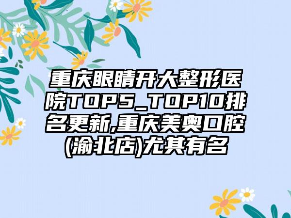 重庆眼睛开大整形医院TOP5_TOP10排名更新,重庆美奥口腔(渝北店)尤其有名