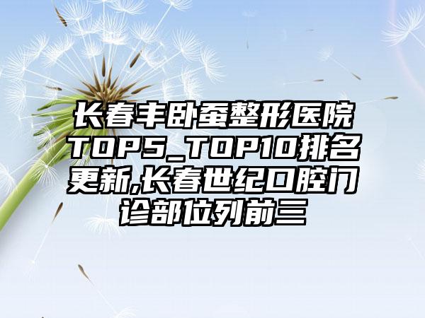 长春丰卧蚕整形医院TOP5_TOP10排名更新,长春世纪口腔门诊部位列前三