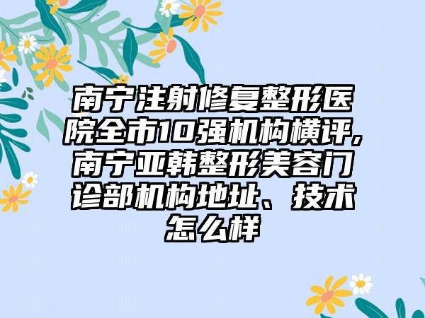 南宁注射修复整形医院全市10强机构横评,南宁亚韩整形美容门诊部机构地址、技术怎么样