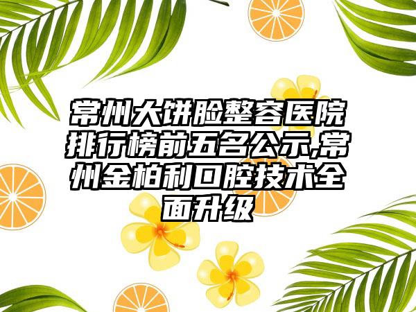 常州大饼脸整容医院排行榜前五名公示,常州金柏利口腔技术多面升级