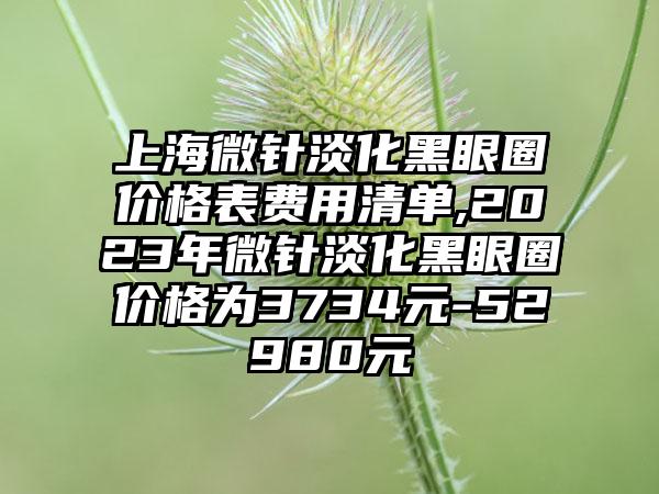 上海微针淡化黑眼圈价格表费用清单,2023年微针淡化黑眼圈价格为3734元-52980元