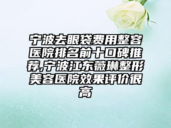 宁波去眼袋费用整容医院排名前十口碑推荐,宁波江东薇琳整形美容医院成果评价很高