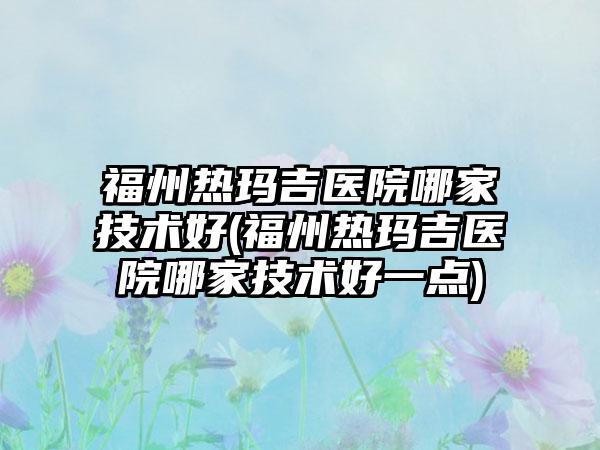 福州热玛吉医院哪家技术好(福州热玛吉医院哪家技术好一点)