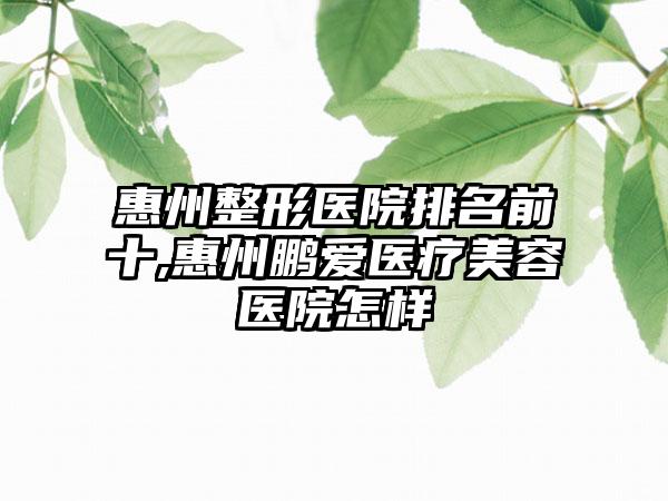 惠州整形医院排名前十,惠州鹏爱医疗美容医院怎样