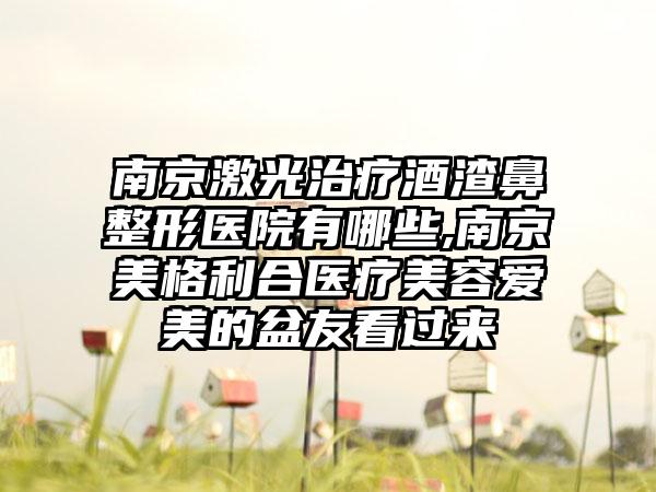 南京激光治疗酒渣鼻整形医院有哪些,南京美格利合医疗美容爱美的盆友看过来