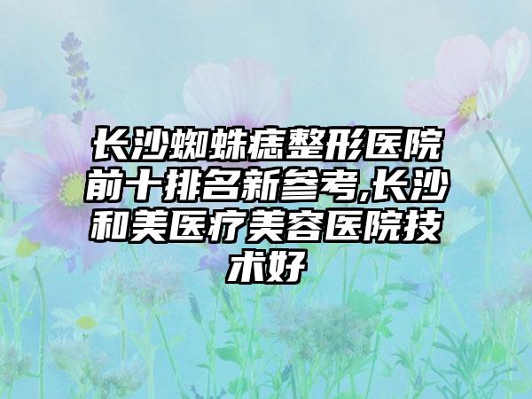 长沙蜘蛛痣整形医院前十排名新参考,长沙和美医疗美容医院技术好