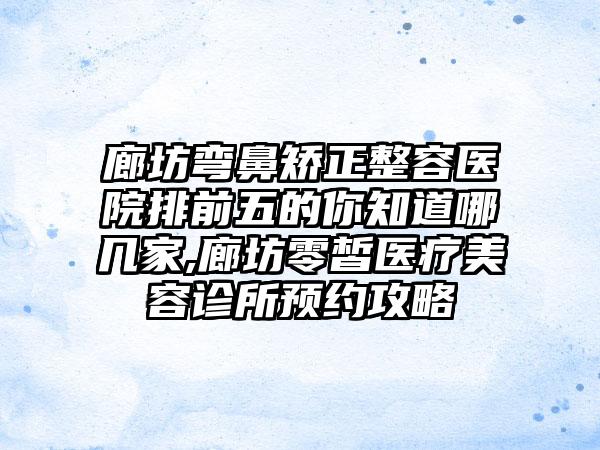 廊坊弯鼻矫正整容医院排前五的你知道哪几家,廊坊零皙医疗美容诊所预约攻略