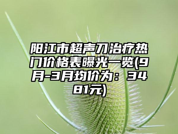 阳江市超声刀治疗热门价格表曝光一览(9月-3月均价为：3481元)