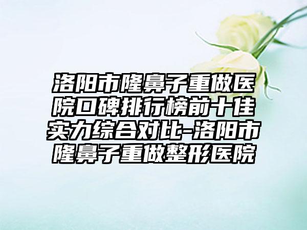 洛阳市隆鼻子重做医院口碑排行榜前十佳实力综合对比-洛阳市隆鼻子重做整形医院