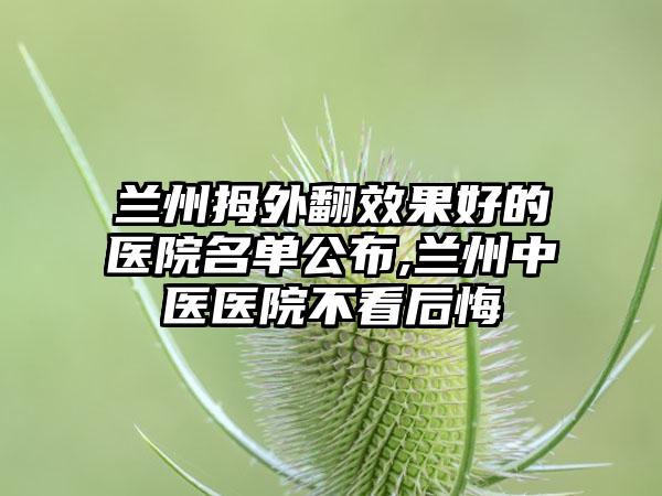 兰州拇外翻成果好的医院名单公布,兰州中医医院不看后悔