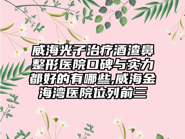 威海光子治疗酒渣鼻整形医院口碑与实力都好的有哪些,威海金海湾医院位列前三