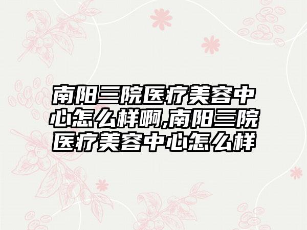 南阳三院医疗美容中心怎么样啊,南阳三院医疗美容中心怎么样